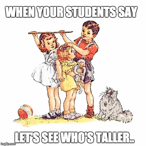 WHEN YOUR STUDENTS SAY LET'S SEE WHO'S TALLER.. | image tagged in short teacher | made w/ Imgflip meme maker