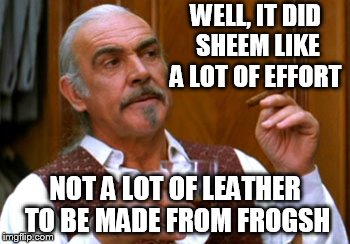 connery 2 | WELL, IT DID SHEEM LIKE A LOT OF EFFORT NOT A LOT OF LEATHER TO BE MADE FROM FROGSH | image tagged in connery 2 | made w/ Imgflip meme maker