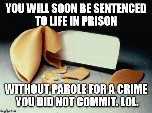 Fortune Cookie | YOU WILL SOON BE SENTENCED TO LIFE IN PRISON WITHOUT PAROLE FOR A CRIME YOU DID NOT COMMIT. LOL. | image tagged in fortune cookie | made w/ Imgflip meme maker