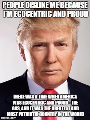 Donald Trump | PEOPLE DISLIKE ME BECAUSE I'M EGOCENTRIC AND PROUD THERE WAS A TIME WHEN AMERICA WAS EGOCENTRIC AND PROUD - THE 80S, AND IT WAS THE GREATEST | image tagged in donald trump | made w/ Imgflip meme maker