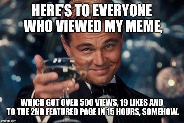 Leonardo Dicaprio Cheers | HERE'S TO EVERYONE WHO VIEWED MY MEME, WHICH GOT OVER 500 VIEWS, 19 LIKES AND TO THE 2ND FEATURED PAGE IN 15 HOURS, SOMEHOW. | image tagged in memes,leonardo dicaprio cheers | made w/ Imgflip meme maker