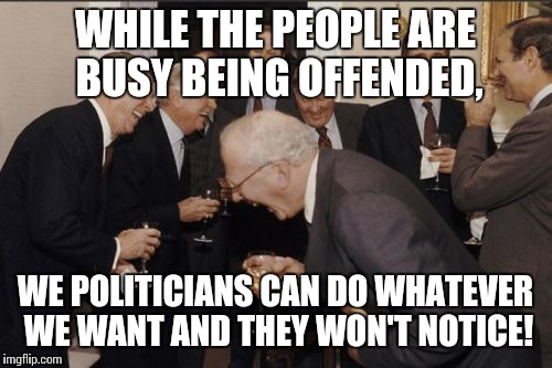 Laughing Men In Suits Meme | WHILE THE PEOPLE ARE BUSY BEING OFFENDED, WE POLITICIANS CAN DO WHATEVER WE WANT AND THEY WON'T NOTICE! | image tagged in memes,laughing men in suits | made w/ Imgflip meme maker