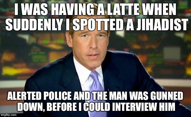 Brian Williams Was There | I WAS HAVING A LATTE WHEN SUDDENLY I SPOTTED A JIHADIST ALERTED POLICE AND THE MAN WAS GUNNED DOWN, BEFORE I COULD INTERVIEW HIM | image tagged in memes,brian williams was there | made w/ Imgflip meme maker