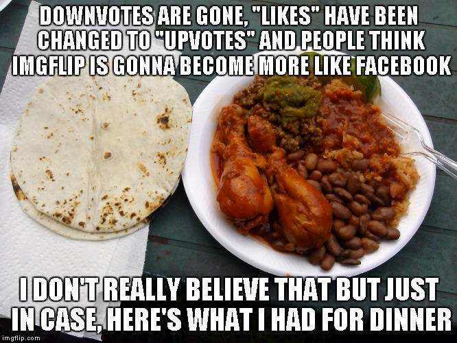 I don't think this is gonna really change anything but I guess we'll see. | DOWNVOTES ARE GONE, "LIKES" HAVE BEEN CHANGED TO "UPVOTES" AND PEOPLE THINK IMGFLIP IS GONNA BECOME MORE LIKE FACEBOOK I DON'T REALLY BELIEV | image tagged in my meal,imgflip becoming facebook,mexican food,facebook | made w/ Imgflip meme maker