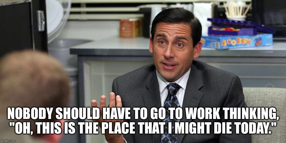 Nobody should | NOBODY SHOULD HAVE TO GO TO WORK THINKING, "OH, THIS IS THE PLACE THAT I MIGHT DIE TODAY." | image tagged in michael scott,the office | made w/ Imgflip meme maker