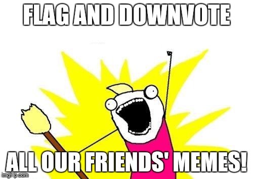 X All The Y Meme | FLAG AND DOWNVOTE ALL OUR FRIENDS' MEMES! | image tagged in memes,x all the y | made w/ Imgflip meme maker