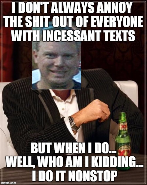 The Most Interesting Man In The World Meme | I DON'T ALWAYS ANNOY THE SHIT OUT OF EVERYONE WITH INCESSANT TEXTS BUT WHEN I DO... WELL, WHO AM I KIDDING... I DO IT NONSTOP | image tagged in memes,the most interesting man in the world | made w/ Imgflip meme maker