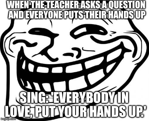 Troll Face Meme | WHEN THE TEACHER ASKS A QUESTION AND EVERYONE PUTS THEIR HANDS UP SING: 'EVERYBODY IN LOVE, PUT YOUR HANDS UP.' | image tagged in memes,troll face | made w/ Imgflip meme maker