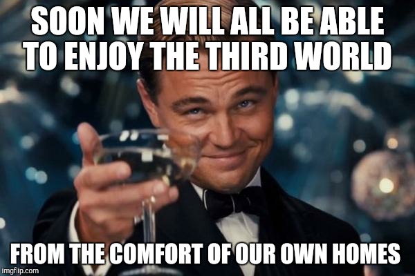 Leonardo Dicaprio Cheers Meme | SOON WE WILL ALL BE ABLE TO ENJOY THE THIRD WORLD FROM THE COMFORT OF OUR OWN HOMES | image tagged in memes,leonardo dicaprio cheers | made w/ Imgflip meme maker