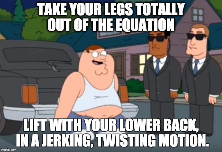 TAKE YOUR LEGS TOTALLY OUT OF THE EQUATION LIFT WITH YOUR LOWER BACK, IN A JERKING, TWISTING MOTION. | made w/ Imgflip meme maker