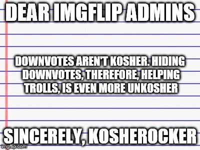 Honest letter | DEAR IMGFLIP ADMINS SINCERELY, KOSHEROCKER DOWNVOTES AREN'T KOSHER. HIDING DOWNVOTES, THEREFORE, HELPING TROLLS, IS EVEN MORE UNKOSHER | image tagged in honest letter | made w/ Imgflip meme maker