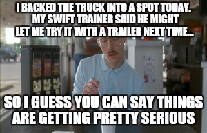 So I Guess You Can Say Things Are Getting Pretty Serious | I BACKED THE TRUCK INTO A SPOT TODAY.  MY SWIFT TRAINER SAID HE MIGHT LET ME TRY IT WITH A TRAILER NEXT TIME... SO I GUESS YOU CAN SAY THING | image tagged in memes,so i guess you can say things are getting pretty serious | made w/ Imgflip meme maker