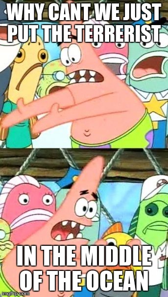 Put It Somewhere Else Patrick | WHY CANT WE JUST PUT THE TERRERIST IN THE MIDDLE OF THE OCEAN | image tagged in memes,put it somewhere else patrick | made w/ Imgflip meme maker
