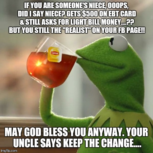 But That's None Of My Business Meme | IF YOU ARE SOMEONE'S NIECE, OOOPS, DID I SAY NIECE? GETS $500 ON EBT CARD & STILL ASKS FOR LIGHT BILL MONEY....?? BUT YOU STILL THE "REALIST | image tagged in memes,but thats none of my business,kermit the frog | made w/ Imgflip meme maker