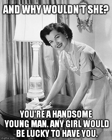AND WHY WOULDN'T SHE? YOU'RE A HANDSOME YOUNG MAN. ANY GIRL WOULD BE LUCKY TO HAVE YOU. | made w/ Imgflip meme maker