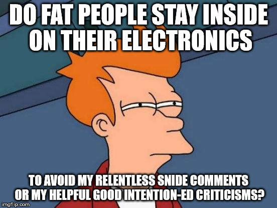 Futurama Fry Meme | DO FAT PEOPLE STAY INSIDE ON THEIR ELECTRONICS TO AVOID MY RELENTLESS SNIDE COMMENTS OR MY HELPFUL GOOD INTENTION-ED CRITICISMS? | image tagged in memes,futurama fry | made w/ Imgflip meme maker