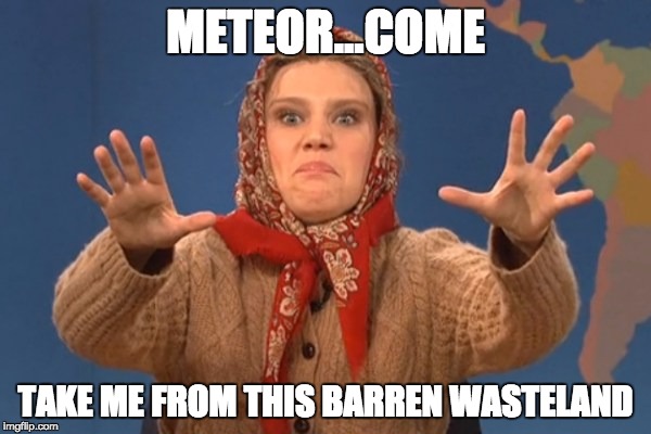 Put me out of my misery | METEOR...COME TAKE ME FROM THIS BARREN WASTELAND | image tagged in olya povlatsky,snl,sad | made w/ Imgflip meme maker