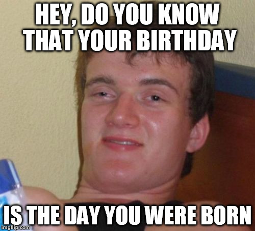 10 Guy | HEY, DO YOU KNOW THAT YOUR BIRTHDAY IS THE DAY YOU WERE BORN | image tagged in memes,10 guy | made w/ Imgflip meme maker