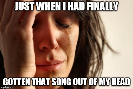 First World Problems Meme | JUST WHEN I HAD FINALLY GOTTEN THAT SONG OUT OF MY HEAD | image tagged in memes,first world problems | made w/ Imgflip meme maker