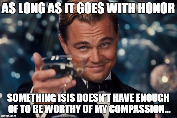 Leonardo Dicaprio Cheers Meme | AS LONG AS IT GOES WITH HONOR SOMETHING ISIS DOESN'T HAVE ENOUGH OF TO BE WORTHY OF MY COMPASSION... | image tagged in memes,leonardo dicaprio cheers | made w/ Imgflip meme maker