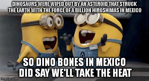 Excited Minions Meme | DINOSAURS WERE WIPED OUT BY AN ASTEROID THAT STRUCK THE EARTH WITH THE FORCE OF A BILLION HIROSHIMAS IN MEXICO SO DINO BONES IN MEXICO DID S | image tagged in excited minions  | made w/ Imgflip meme maker