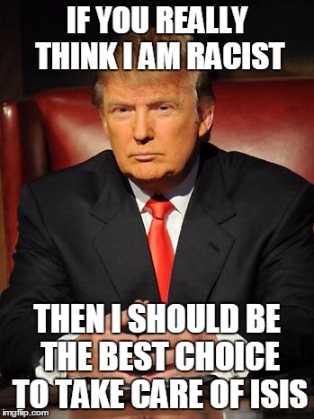 Serious Trump | IF YOU REALLY THINK I AM RACIST THEN I SHOULD BE THE BEST CHOICE TO TAKE CARE OF ISIS | image tagged in serious trump | made w/ Imgflip meme maker