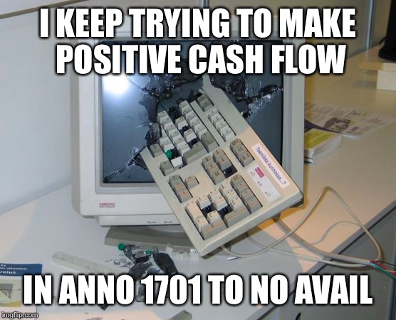 I can't turn a profit in Anno 1701 | I KEEP TRYING TO MAKE POSITIVE CASH FLOW IN ANNO 1701 TO NO AVAIL | image tagged in video games,frustration | made w/ Imgflip meme maker