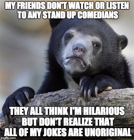 Confession Bear Meme | MY FRIENDS DON'T WATCH OR LISTEN TO ANY STAND UP COMEDIANS THEY ALL THINK I'M HILARIOUS BUT DON'T REALIZE THAT ALL OF MY JOKES ARE UNORIGINA | image tagged in memes,confession bear,AdviceAnimals | made w/ Imgflip meme maker