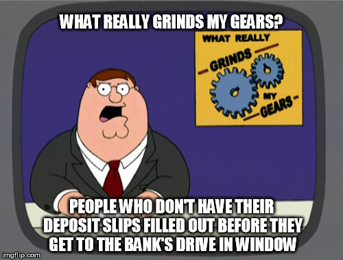Peter Griffin News Meme | WHAT REALLY GRINDS MY GEARS? PEOPLE WHO DON'T HAVE THEIR DEPOSIT SLIPS FILLED OUT BEFORE THEY GET TO THE BANK'S DRIVE IN WINDOW | image tagged in memes,peter griffin news | made w/ Imgflip meme maker