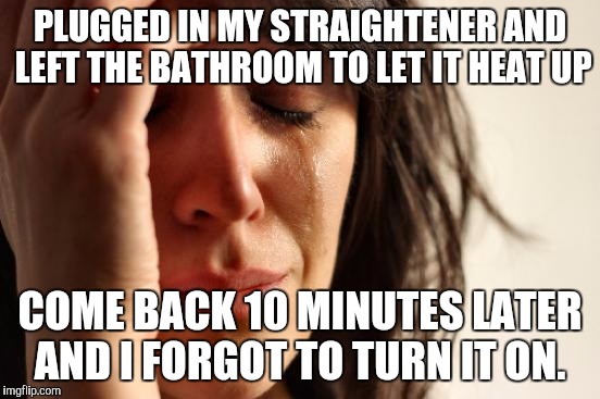 First World Problems Meme | PLUGGED IN MY STRAIGHTENER AND LEFT THE BATHROOM TO LET IT HEAT UP COME BACK 10 MINUTES LATER AND I FORGOT TO TURN IT ON. | image tagged in memes,first world problems | made w/ Imgflip meme maker