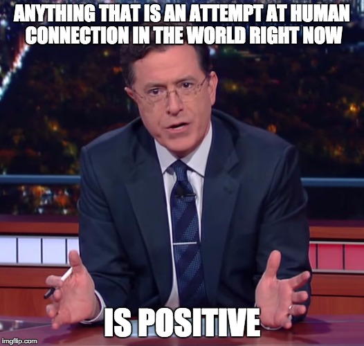 ANYTHING THAT IS AN ATTEMPT AT HUMAN CONNECTION IN THE WORLD RIGHT NOW IS POSITIVE | image tagged in colbert wisdom | made w/ Imgflip meme maker