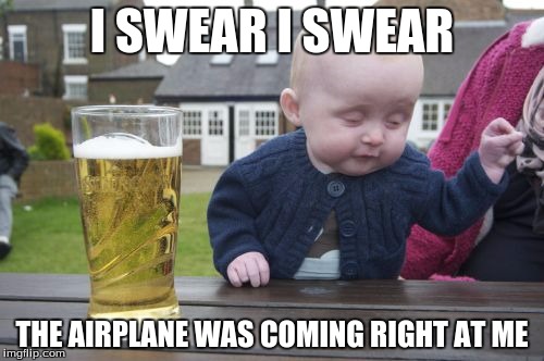Drunk Baby Meme | I SWEAR I SWEAR THE AIRPLANE WAS COMING RIGHT AT ME | image tagged in memes,drunk baby | made w/ Imgflip meme maker