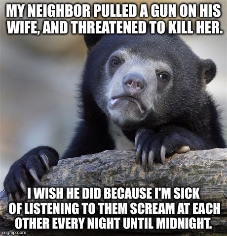 Confession Bear | MY NEIGHBOR PULLED A GUN ON HIS WIFE, AND THREATENED TO KILL HER. I WISH HE DID BECAUSE I'M SICK OF LISTENING TO THEM SCREAM AT EACH OTHER E | image tagged in memes,confession bear | made w/ Imgflip meme maker