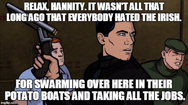 RELAX, HANNITY. IT WASN'T ALL THAT LONG AGO THAT EVERYBODY HATED THE IRISH. FOR SWARMING OVER HERE IN THEIR POTATO BOATS AND TAKING ALL THE  | image tagged in refugee,archer | made w/ Imgflip meme maker