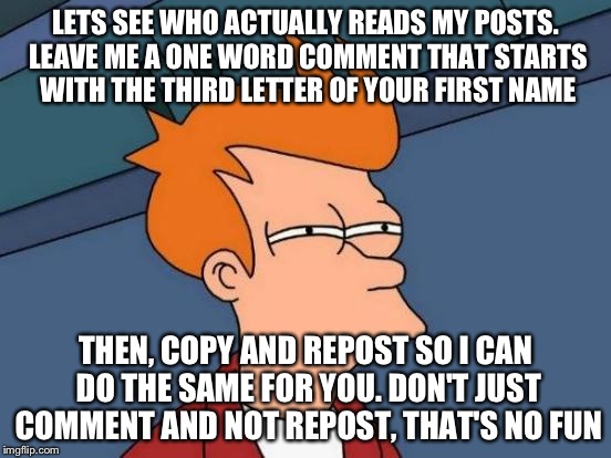Futurama Fry Meme | LETS SEE WHO ACTUALLY READS MY POSTS. LEAVE ME A ONE WORD COMMENT THAT STARTS WITH THE THIRD LETTER OF YOUR FIRST NAME THEN, COPY AND REPOST | image tagged in memes,futurama fry | made w/ Imgflip meme maker
