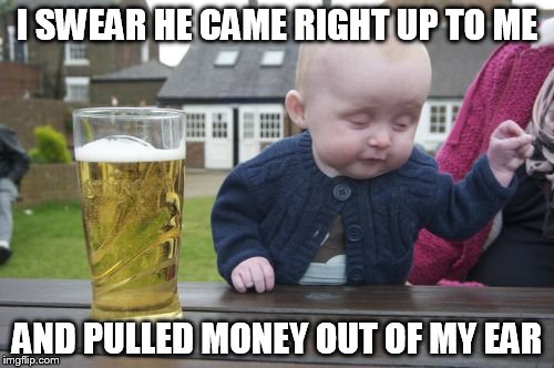 Drunk Baby Meme | I SWEAR HE CAME RIGHT UP TO ME AND PULLED MONEY OUT OF MY EAR | image tagged in memes,drunk baby | made w/ Imgflip meme maker