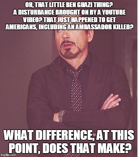 Face You Make Robert Downey Jr Meme | OH, THAT LITTLE BEN GHAZI THING? A DISTURBANCE BROUGHT ON BY A YOUTUBE VIDEO? THAT JUST HAPPENED TO GET AMERICANS, INCLUDING AN AMBASSADOR K | image tagged in memes,face you make robert downey jr | made w/ Imgflip meme maker