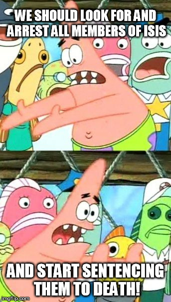 Put It Somewhere Else Patrick | WE SHOULD LOOK FOR AND ARREST ALL MEMBERS OF ISIS AND START SENTENCING THEM TO DEATH! | image tagged in memes,put it somewhere else patrick | made w/ Imgflip meme maker