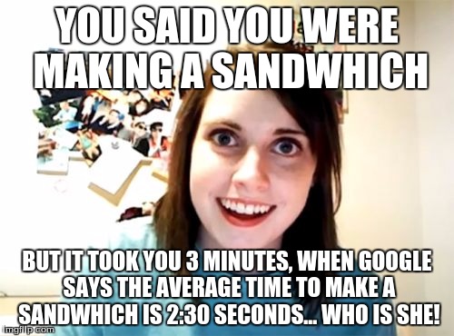 Overly Attached Girlfriend | YOU SAID YOU WERE MAKING A SANDWHICH BUT IT TOOK YOU 3 MINUTES, WHEN GOOGLE SAYS THE AVERAGE TIME TO MAKE A SANDWHICH IS 2:30 SECONDS... WHO | image tagged in memes,overly attached girlfriend | made w/ Imgflip meme maker