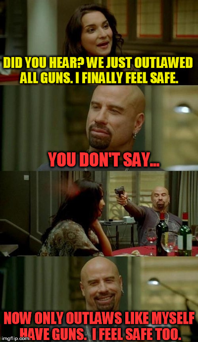 We all know how hard it is to get marijuana, lets try it with guns | DID YOU HEAR? WE JUST OUTLAWED ALL GUNS. I FINALLY FEEL SAFE. YOU DON'T SAY... NOW ONLY OUTLAWS LIKE MYSELF HAVE GUNS.  I FEEL SAFE TOO. | image tagged in memes,skinhead john travolta,gun control,gun free zone,liberals | made w/ Imgflip meme maker