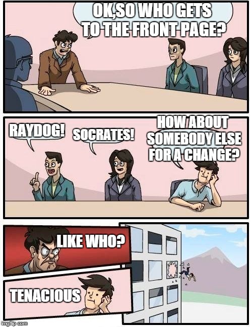 Boardroom Meeting Suggestion Meme | OK,SO WHO GETS TO THE FRONT PAGE? RAYDOG! SOCRATES! HOW ABOUT SOMEBODY ELSE FOR A CHANGE? LIKE WHO? TENACIOUS | image tagged in memes,boardroom meeting suggestion | made w/ Imgflip meme maker