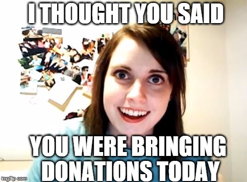 Overly Attached Girlfriend | I THOUGHT YOU SAID YOU WERE BRINGING DONATIONS TODAY | image tagged in memes,overly attached girlfriend | made w/ Imgflip meme maker