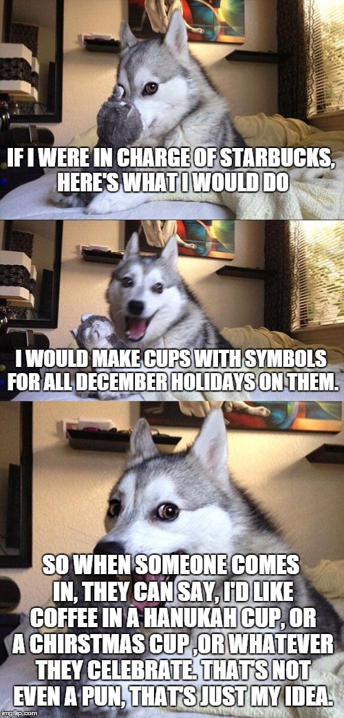 It might work | IF I WERE IN CHARGE OF STARBUCKS, HERE'S WHAT I WOULD DO I WOULD MAKE CUPS WITH SYMBOLS FOR ALL DECEMBER HOLIDAYS ON THEM. SO WHEN SOMEONE C | image tagged in memes,bad pun dog | made w/ Imgflip meme maker