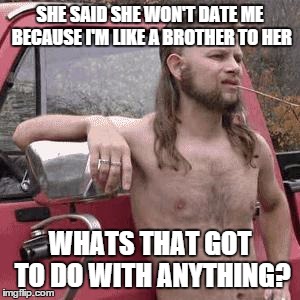 :^) | SHE SAID SHE WON'T DATE ME BECAUSE I'M LIKE A BROTHER TO HER WHATS THAT GOT TO DO WITH ANYTHING? | image tagged in hillbilly,memes,funny,meme,funnymemes | made w/ Imgflip meme maker