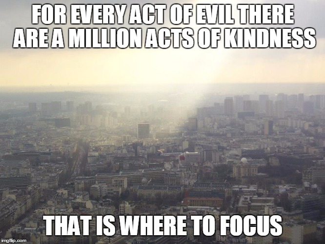 Focus | FOR EVERY ACT OF EVIL THERE ARE A MILLION ACTS OF KINDNESS THAT IS WHERE TO FOCUS | image tagged in focus | made w/ Imgflip meme maker