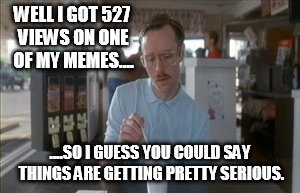 It's getting serious  | WELL I GOT 527 VIEWS ON ONE OF MY MEMES.... ....SO I GUESS YOU COULD SAY THINGS ARE GETTING PRETTY SERIOUS. | image tagged in memes,so i guess you can say things are getting pretty serious,funny,view | made w/ Imgflip meme maker