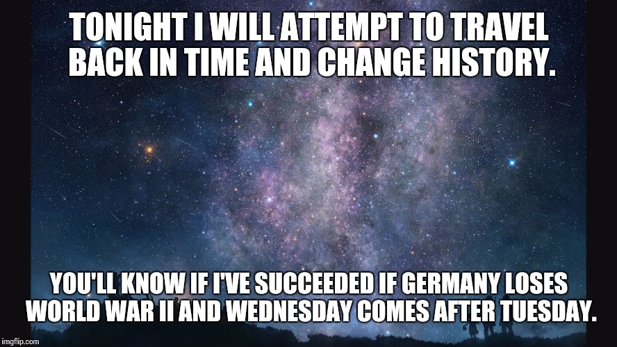 If I suceed... | TONIGHT I WILL ATTEMPT TO TRAVEL BACK IN TIME AND CHANGE HISTORY. YOU'LL KNOW IF I'VE SUCCEEDED IF GERMANY LOSES WORLD WAR II AND WEDNESDAY  | image tagged in time travel | made w/ Imgflip meme maker