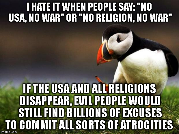 Unpopular Opinion Puffin Meme | I HATE IT WHEN PEOPLE SAY: "NO USA, NO WAR" OR "NO RELIGION, NO WAR" IF THE USA AND ALL RELIGIONS DISAPPEAR, EVIL PEOPLE WOULD STILL FIND BI | image tagged in memes,unpopular opinion puffin | made w/ Imgflip meme maker