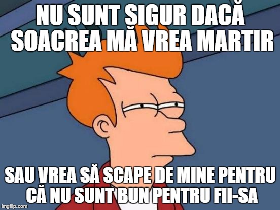 Futurama Fry Meme | NU SUNT SIGUR DACĂ SOACREA MĂ VREA MARTIR SAU VREA SĂ SCAPE DE MINE PENTRU CĂ NU SUNT BUN PENTRU FII-SA | image tagged in memes,futurama fry | made w/ Imgflip meme maker