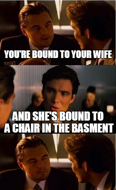 Inception | YOU'RE BOUND TO YOUR WIFE AND SHE'S BOUND TO A CHAIR IN THE BASMENT | image tagged in memes,inception | made w/ Imgflip meme maker